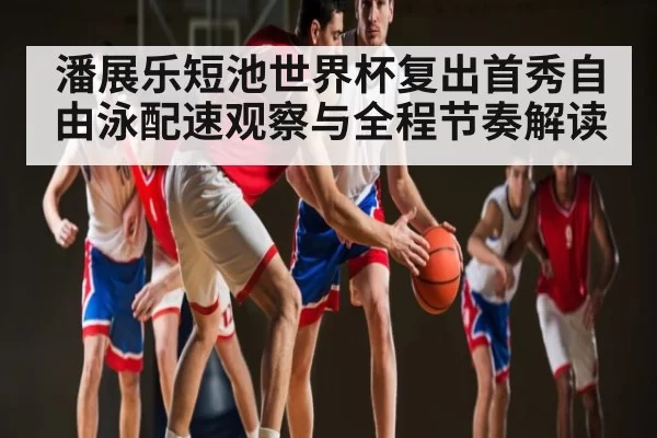 潘展乐短池世界杯复出首秀自由泳配速观察与全程节奏解读